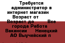 Требуется администратор в интернет магазин.  › Возраст от ­ 22 › Возраст до ­ 40 - Все города Работа » Вакансии   . Ненецкий АО,Выучейский п.